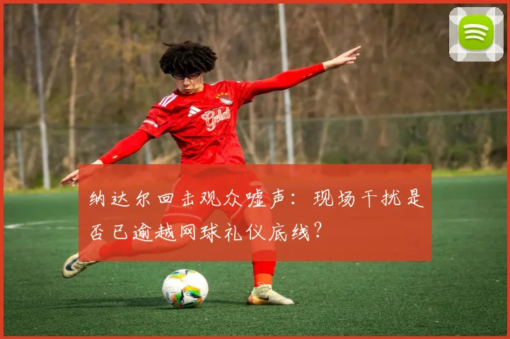 纳达尔回击观众嘘声:现场干扰是否已逾越网球礼仪底线?