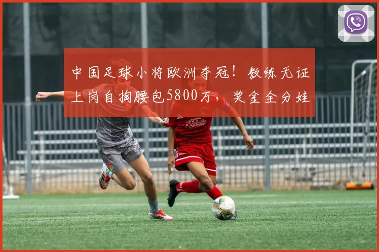中国足球小将欧洲夺冠！教练无证上岗自掏腰包5800万，奖金全分娃