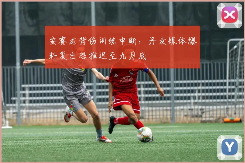 安赛龙背伤训练中断,丹麦媒体爆料复出恐推迟至九月底